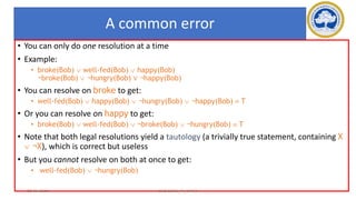 72
A common error
• You can only do one resolution at a time
• Example:
• broke(Bob)  well-fed(Bob)  happy(Bob)
¬broke(Bob)  ¬hungry(Bob) ∨ ¬happy(Bob)
• You can resolve on broke to get:
• well-fed(Bob)  happy(Bob)  ¬hungry(Bob)  ¬happy(Bob)  T
• Or you can resolve on happy to get:
• broke(Bob)  well-fed(Bob)  ¬broke(Bob)  ¬hungry(Bob)  T
• Note that both legal resolutions yield a tautology (a trivially true statement, containing X
 ¬X), which is correct but useless
• But you cannot resolve on both at once to get:
• well-fed(Bob)  ¬hungry(Bob)
17-03-2021 18CSC305J_AI_UNIT3
 