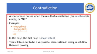 73
Contradiction
• A special case occurs when the result of a resolution (the resolvent) is
empty, or “NIL”
• Example:
• hungry(Bob)
¬hungry(Bob)
----------------
NIL
• In this case, the fact base is inconsistent
• This will turn out to be a very useful observation in doing resolution
theorem proving
17-03-2021 18CSC305J_AI_UNIT3
 
