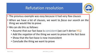 75
Refutation resolution
• The previous example was easy because it had very few clauses
• When we have a lot of clauses, we want to focus our search on the
thing we would like to prove
• We can do this as follows:
• Assume that our fact base is consistent (we can’t derive NIL)
• Add the negation of the thing we want to prove to the fact base
• Show that the fact base is now inconsistent
• Conclude the thing we want to prove
17-03-2021 18CSC305J_AI_UNIT3
 
