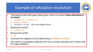 76
Example of refutation resolution
• “Everywhere that John goes, Rover goes. John is at school. Prove that Rover is
at school.”
1. at(John, X)  at(Rover, X)
2. at(John, school)
3. at(Rover, school) (this is the added clause)
• Resolve #1 and #3:
4. at(John, X)
• Resolve #2 and #4:
5. NIL
• Conclude the negation of the added clause: at(Rover, school)
• This seems a roundabout approach for such a simple example, but it works well
for larger problems
17-03-2021 18CSC305J_AI_UNIT3
 