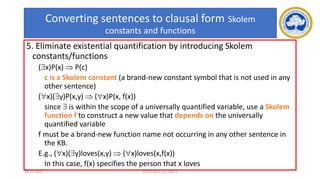 79
Converting sentences to clausal form Skolem
constants and functions
5. Eliminate existential quantification by introducing Skolem
constants/functions
(x)P(x)  P(c)
c is a Skolem constant (a brand-new constant symbol that is not used in any
other sentence)
(x)(y)P(x,y)  (x)P(x, f(x))
since  is within the scope of a universally quantified variable, use a Skolem
function f to construct a new value that depends on the universally
quantified variable
f must be a brand-new function name not occurring in any other sentence in
the KB.
E.g., (x)(y)loves(x,y)  (x)loves(x,f(x))
In this case, f(x) specifies the person that x loves
17-03-2021 18CSC305J_AI_UNIT3
 