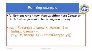 83
Running example
• All Romans who know Marcus either hate Caesar or
think that anyone who hates anyone is crazy
• x, [ Roman(x)  know(x, Marcus) ] 
[ hate(x, Caesar) 
(y, z, hate(y, z)  thinkCrazy(x, y))]
17-03-2021 18CSC305J_AI_UNIT3
 