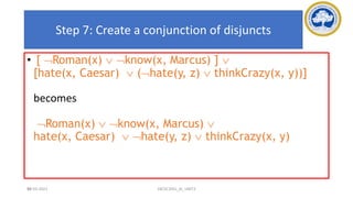 90
Step 7: Create a conjunction of disjuncts
• [ Roman(x)  know(x, Marcus) ] 
[hate(x, Caesar)  (hate(y, z)  thinkCrazy(x, y))]
becomes
Roman(x)  know(x, Marcus) 
hate(x, Caesar)  hate(y, z)  thinkCrazy(x, y)
17-03-2021 18CSC305J_AI_UNIT3
 