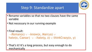 92
Step 9: Standardize apart
• Rename variables so that no two clauses have the same
variable
• Not necessary in our running example
• Final result:
Roman(x)  know(x, Marcus) 
hate(x, Caesar)  hate(y, z)  thinkCrazy(x, y)
• That’s it! It’s a long process, but easy enough to do
mechanically
17-03-2021 18CSC305J_AI_UNIT3
 