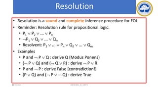 93
Resolution
• Resolution is a sound and complete inference procedure for FOL
• Reminder: Resolution rule for propositional logic:
• P1  P2  ...  Pn
• P1  Q2  ...  Qm
• Resolvent: P2  ...  Pn  Q2  ...  Qm
• Examples
• P and  P  Q : derive Q (Modus Ponens)
• ( P  Q) and ( Q  R) : derive  P  R
• P and  P : derive False [contradiction!]
• (P  Q) and ( P   Q) : derive True
17-03-2021 18CSC305J_AI_UNIT3
 