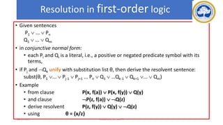 94
Resolution in first-order logic
• Given sentences
P1  ...  Pn
Q1  ...  Qm
• in conjunctive normal form:
• each Pi and Qi is a literal, i.e., a positive or negated predicate symbol with its
terms,
• if Pj and Qk unify with substitution list θ, then derive the resolvent sentence:
subst(θ, P1 ...  Pj-1  Pj+1 ... Pn  Q1  …Qk-1  Qk+1 ...  Qm)
• Example
• from clause P(x, f(a))  P(x, f(y))  Q(y)
• and clause P(z, f(a))  Q(z)
• derive resolvent P(z, f(y))  Q(y)  Q(z)
• using θ = {x/z}
17-03-2021 18CSC305J_AI_UNIT3
 