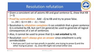 96
Resolution refutation
• Given a consistent set of axioms KB and goal sentence Q, show that KB
|= Q
• Proof by contradiction: Add Q to KB and try to prove false.
i.e., (KB |- Q) ↔ (KB  Q |- False)
• Resolution is refutation complete: it can establish that a given sentence
Q is entailed by KB, but can’t (in general) be used to generate all logical
consequences of a set of sentences
• Also, it cannot be used to prove that Q is not entailed by KB.
• Resolution won’t always give an answer since entailment is only
semidecidable
• And you can’t just run two proofs in parallel, one trying to prove Q and the
other trying to prove Q, since KB might not entail either one
17-03-2021 18CSC305J_AI_UNIT3
 