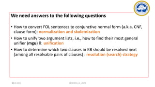 98
We need answers to the following questions
• How to convert FOL sentences to conjunctive normal form (a.k.a. CNF,
clause form): normalization and skolemization
• How to unify two argument lists, i.e., how to find their most general
unifier (mgu) q: unification
• How to determine which two clauses in KB should be resolved next
(among all resolvable pairs of clauses) : resolution (search) strategy
17-03-2021 18CSC305J_AI_UNIT3
 
