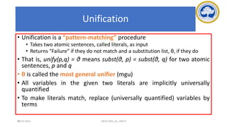 99
Unification
• Unification is a “pattern-matching” procedure
• Takes two atomic sentences, called literals, as input
• Returns “Failure” if they do not match and a substitution list, θ, if they do
• That is, unify(p,q) = θ means subst(θ, p) = subst(θ, q) for two atomic
sentences, p and q
• θ is called the most general unifier (mgu)
• All variables in the given two literals are implicitly universally
quantified
• To make literals match, replace (universally quantified) variables by
terms
17-03-2021 18CSC305J_AI_UNIT3
 