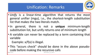 101
Unification: Remarks
• Unify is a linear-time algorithm that returns the most
general unifier (mgu), i.e., the shortest-length substitution
list that makes the two literals match.
• In general, there is not a unique minimum-length
substitution list, but unify returns one of minimum length
• A variable can never be replaced by a term containing that
variable
Example: x/f(x) is illegal.
• This “occurs check” should be done in the above pseudo-
code before making the recursive calls
17-03-2021 18CSC305J_AI_UNIT3
 