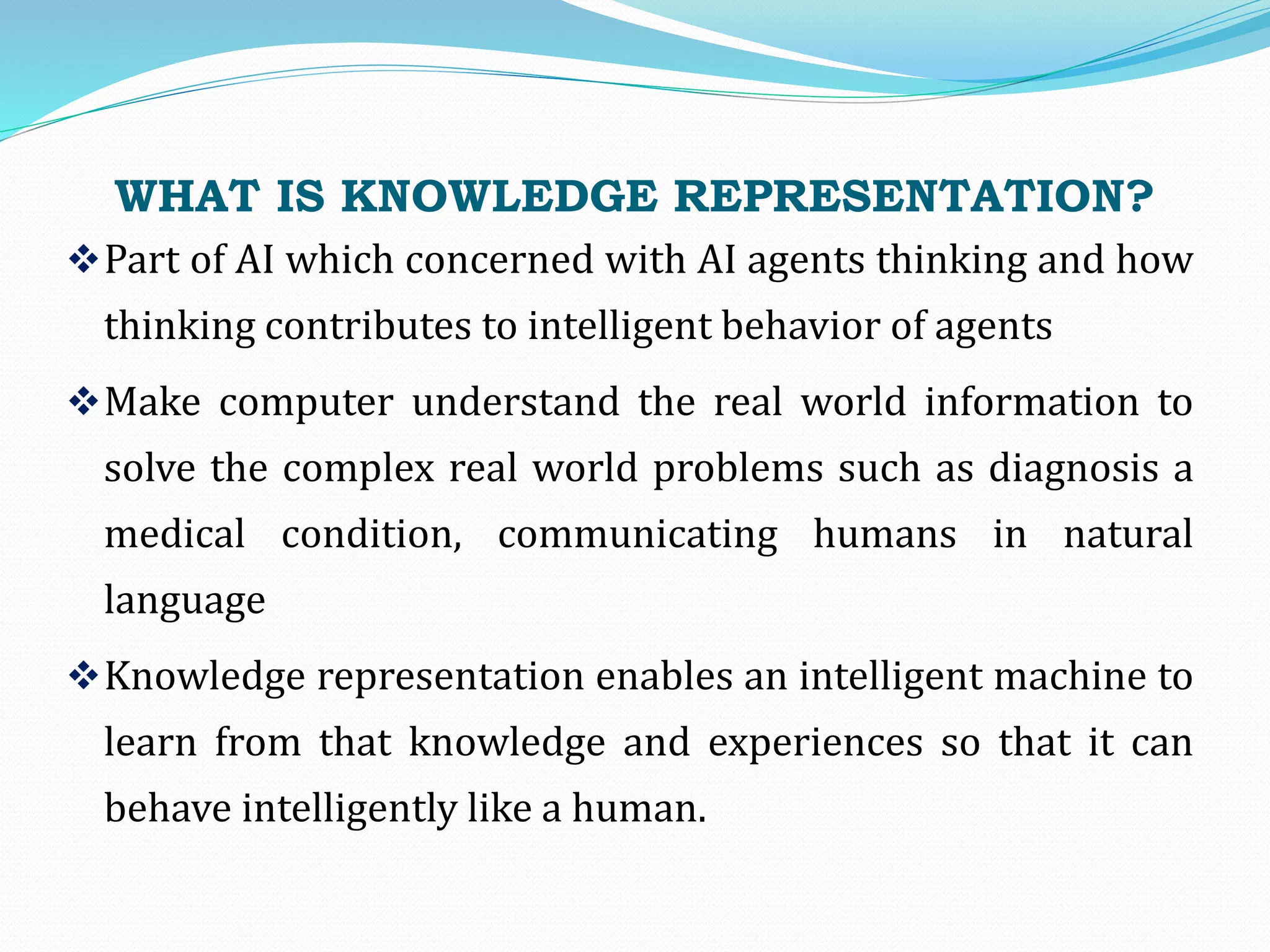 WHAT IS KNOWLEDGE REPRESENTATION?
Part of AI which concerned with AI agents thinking and how
thinking contributes to intelligent behavior of agents
Make computer understand the real world information to
solve the complex real world problems such as diagnosis a
medical condition, communicating humans in natural
language
Knowledge representation enables an intelligent machine to
learn from that knowledge and experiences so that it can
behave intelligently like a human.
 