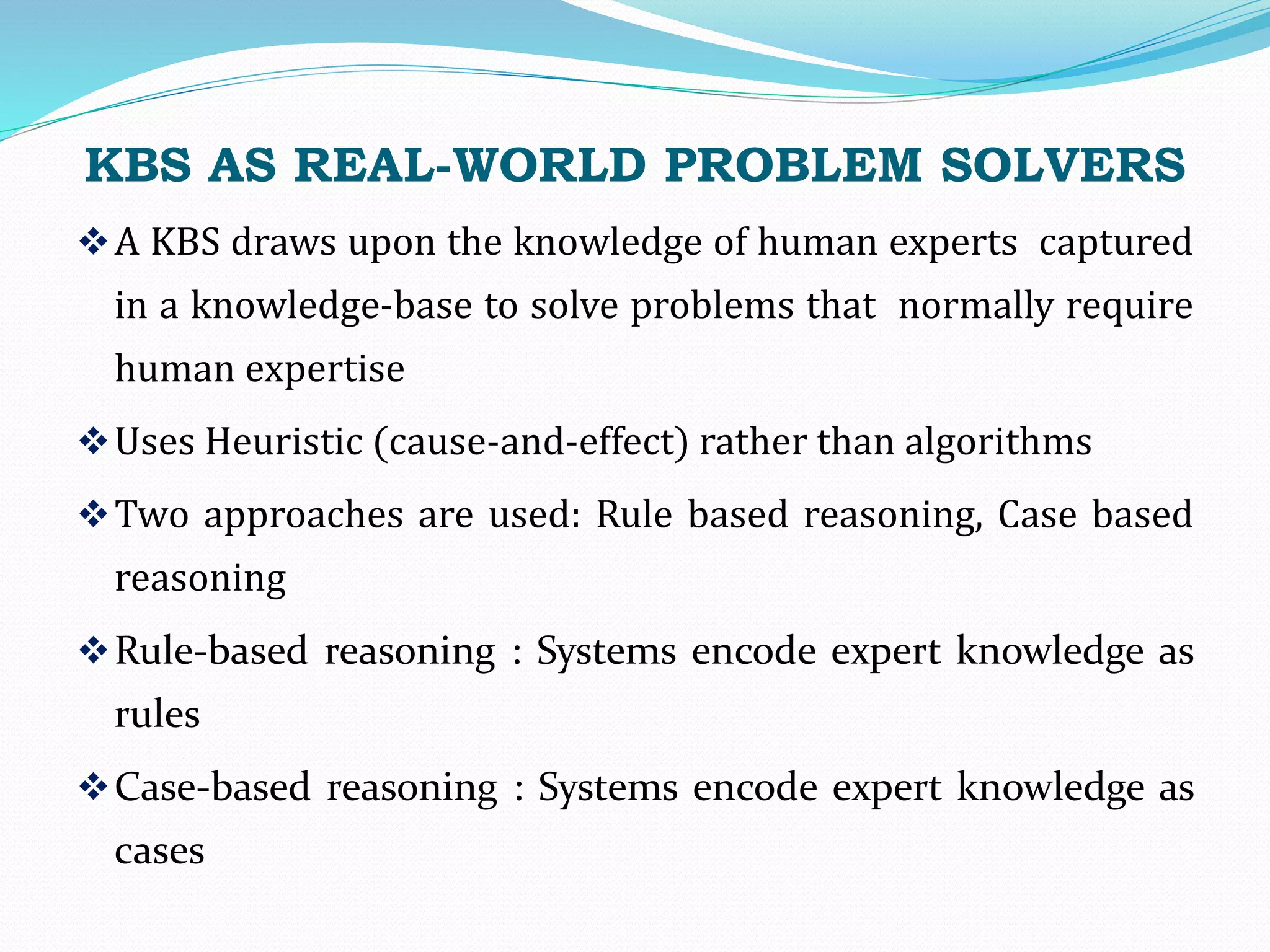 KBS AS REAL-WORLD PROBLEM SOLVERS
A KBS draws upon the knowledge of human experts captured
in a knowledge-base to solve problems that normally require
human expertise
Uses Heuristic (cause-and-effect) rather than algorithms
Two approaches are used: Rule based reasoning, Case based
reasoning
Rule-based reasoning : Systems encode expert knowledge as
rules
Case-based reasoning : Systems encode expert knowledge as
cases
 