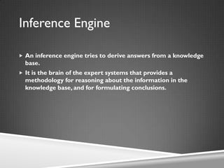  An inference engine tries to derive answers from a knowledge
base.
 It is the brain of the expert systems that provides a
methodology for reasoning about the information in the
knowledge base, and for formulating conclusions.
Inference Engine
 