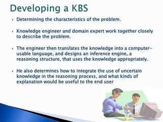  Determining the characteristics of the problem.
 Knowledge engineer and domain expert work together closely
to describe the problem.
 The engineer then translates the knowledge into a computer-
usable language, and designs an inference engine, a
reasoning structure, that uses the knowledge appropriately.
 He also determines how to integrate the use of uncertain
knowledge in the reasoning process, and what kinds of
explanation would be useful to the end user
 
