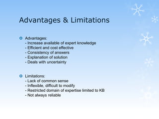 Advantages & Limitations
 Advantages:
- Increase available of expert knowledge
- Efficient and cost effective
- Consistency of answers
- Explanation of solution
- Deals with uncertainty
 Limitations:
- Lack of common sense
- Inflexible, difficult to modify
- Restricted domain of expertise limited to KB
- Not always reliable
 