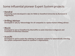 Some influential pioneer Expert System projects
• Dendral
Pioneering work developed in 1965 for NASA at Standford University by Buchanan &
Feigenbaum.
• Drilling Advisor
Developed in 1983 by Teknowledge for oil companies to replace human drilling advisor.
• Mycin
Developed in 1970 at Standford by Shortcliffe to assist internists in diagnosis and
treatment of infectious diseases.
• Xcon/RI
Developed in 1978 to assist the ordering of computer systems by automatically selecting
the system components based on customer’s requirements.
 