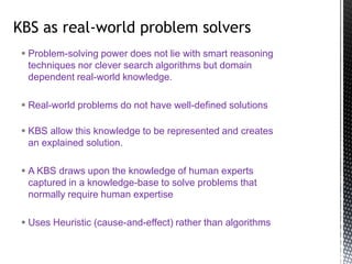  Problem-solving power does not lie with smart reasoning
techniques nor clever search algorithms but domain
dependent real-world knowledge.
 Real-world problems do not have well-defined solutions
 KBS allow this knowledge to be represented and creates
an explained solution.
 A KBS draws upon the knowledge of human experts
captured in a knowledge-base to solve problems that
normally require human expertise
 Uses Heuristic (cause-and-effect) rather than algorithms
KBS as real-world problem solvers
 
