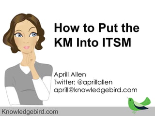 How to Put the
               KM Into ITSM

               Aprill Allen
               Twitter: @aprillallen
               aprill@knowledgebird.com


Knowledgebird.com
 