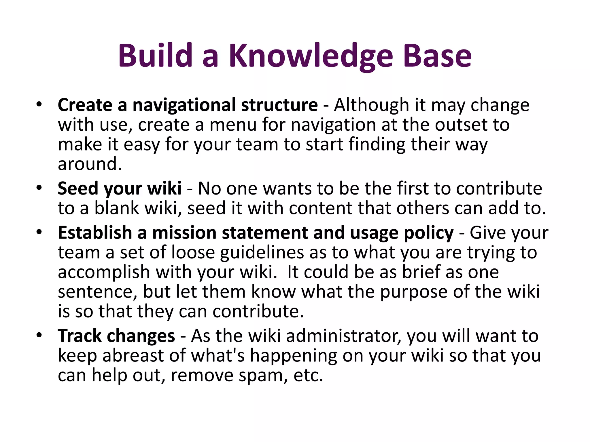 Build a Knowledge Base
• Create a navigational structure - Although it may change
  with use, create a menu for navigation at the outset to
  make it easy for your team to start finding their way
  around.
• Seed your wiki - No one wants to be the first to contribute
  to a blank wiki, seed it with content that others can add to.
• Establish a mission statement and usage policy - Give your
  team a set of loose guidelines as to what you are trying to
  accomplish with your wiki. It could be as brief as one
  sentence, but let them know what the purpose of the wiki
  is so that they can contribute.
• Track changes - As the wiki administrator, you will want to
  keep abreast of what's happening on your wiki so that you
  can help out, remove spam, etc.
 