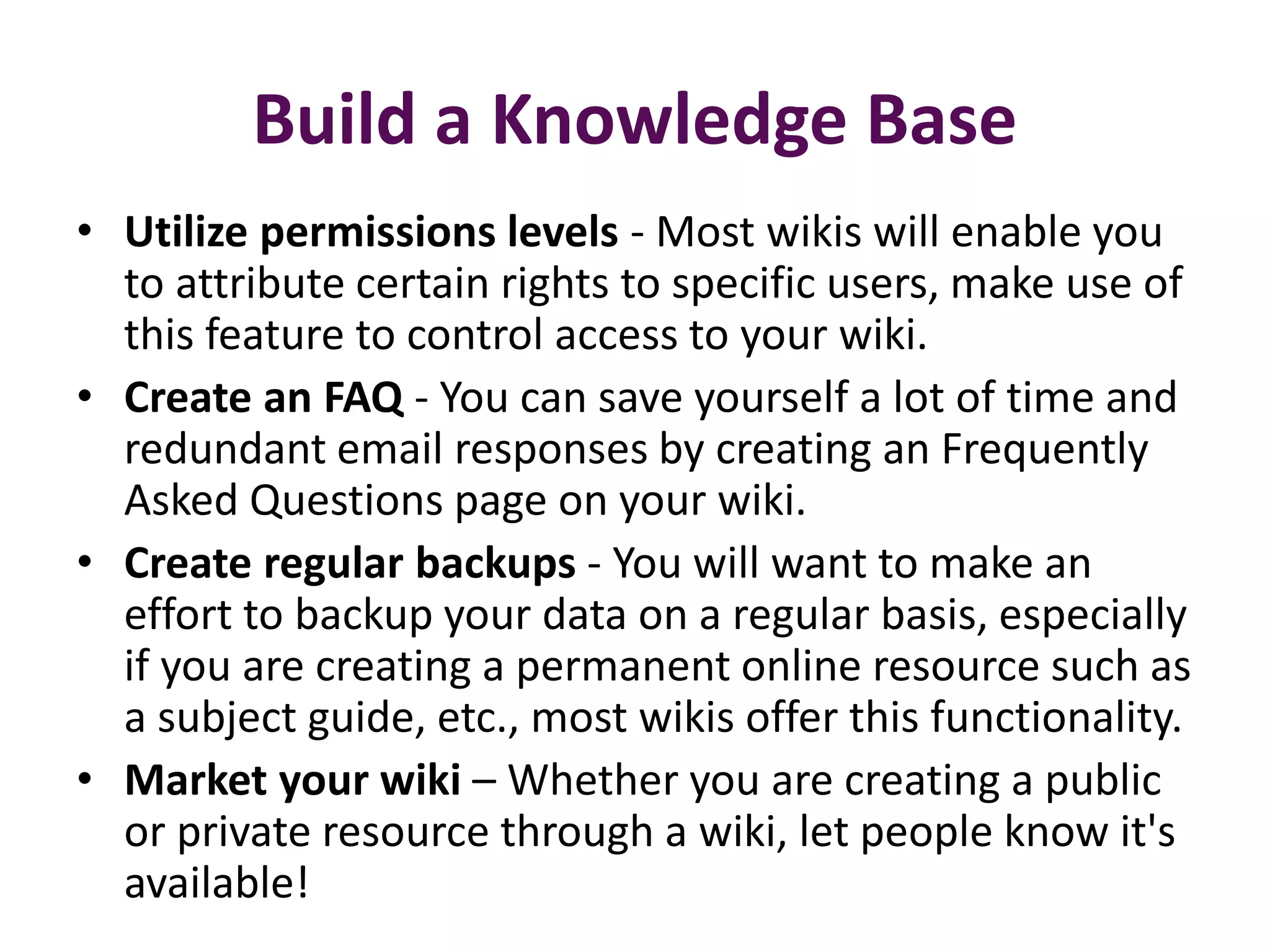 Build a Knowledge Base
• Utilize permissions levels - Most wikis will enable you
  to attribute certain rights to specific users, make use of
  this feature to control access to your wiki.
• Create an FAQ - You can save yourself a lot of time and
  redundant email responses by creating an Frequently
  Asked Questions page on your wiki.
• Create regular backups - You will want to make an
  effort to backup your data on a regular basis, especially
  if you are creating a permanent online resource such as
  a subject guide, etc., most wikis offer this functionality.
• Market your wiki – Whether you are creating a public
  or private resource through a wiki, let people know it's
  available!
 