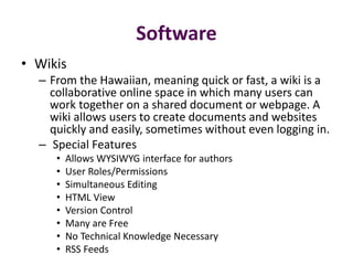 Software
• Wikis
  – From the Hawaiian, meaning quick or fast, a wiki is a
    collaborative online space in which many users can
    work together on a shared document or webpage. A
    wiki allows users to create documents and websites
    quickly and easily, sometimes without even logging in.
  – Special Features
     •   Allows WYSIWYG interface for authors
     •   User Roles/Permissions
     •   Simultaneous Editing
     •   HTML View
     •   Version Control
     •   Many are Free
     •   No Technical Knowledge Necessary
     •   RSS Feeds
 