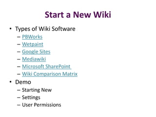 Start a New Wiki
• Types of Wiki Software
  –   PBWorks
  –   Wetpaint
  –   Google Sites
  –   Mediawiki
  –   Microsoft SharePoint
  –   Wiki Comparison Matrix
• Demo
  – Starting New
  – Settings
  – User Permissions
 