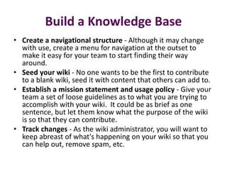 Build a Knowledge Base
• Create a navigational structure - Although it may change
  with use, create a menu for navigation at the outset to
  make it easy for your team to start finding their way
  around.
• Seed your wiki - No one wants to be the first to contribute
  to a blank wiki, seed it with content that others can add to.
• Establish a mission statement and usage policy - Give your
  team a set of loose guidelines as to what you are trying to
  accomplish with your wiki. It could be as brief as one
  sentence, but let them know what the purpose of the wiki
  is so that they can contribute.
• Track changes - As the wiki administrator, you will want to
  keep abreast of what's happening on your wiki so that you
  can help out, remove spam, etc.
 