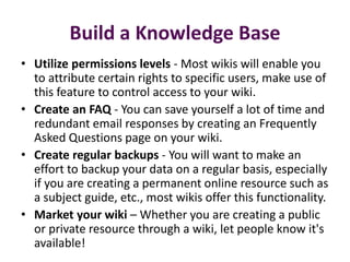 Build a Knowledge Base
• Utilize permissions levels - Most wikis will enable you
  to attribute certain rights to specific users, make use of
  this feature to control access to your wiki.
• Create an FAQ - You can save yourself a lot of time and
  redundant email responses by creating an Frequently
  Asked Questions page on your wiki.
• Create regular backups - You will want to make an
  effort to backup your data on a regular basis, especially
  if you are creating a permanent online resource such as
  a subject guide, etc., most wikis offer this functionality.
• Market your wiki – Whether you are creating a public
  or private resource through a wiki, let people know it's
  available!
 