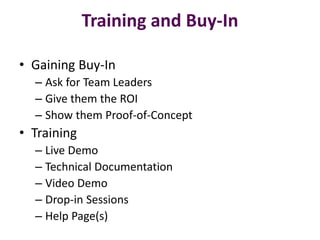 Training and Buy-In

• Gaining Buy-In
  – Ask for Team Leaders
  – Give them the ROI
  – Show them Proof-of-Concept
• Training
  – Live Demo
  – Technical Documentation
  – Video Demo
  – Drop-in Sessions
  – Help Page(s)
 