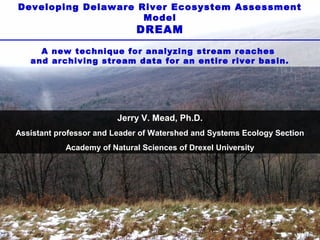 Developing Delaware River Ecosystem Assessment
Model

DREAM

A new technique for analyzing stream reaches
and archiving stream data for an entire river basin.

Jerry V. Mead, Ph.D.
Assistant professor and Leader of Watershed and Systems Ecology Section
Academy of Natural Sciences of Drexel University

 