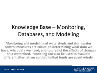 Knowledge Base – Monitoring,
Databases, and Modeling
Monitoring and modeling of watersheds and stormwater
control measures are critical to determining what data we
have, what data we need, and to predict the effects of changes
on a watershed. Modeling can also be used to evaluate
different alternatives so that limited funds are spent wisely.
 