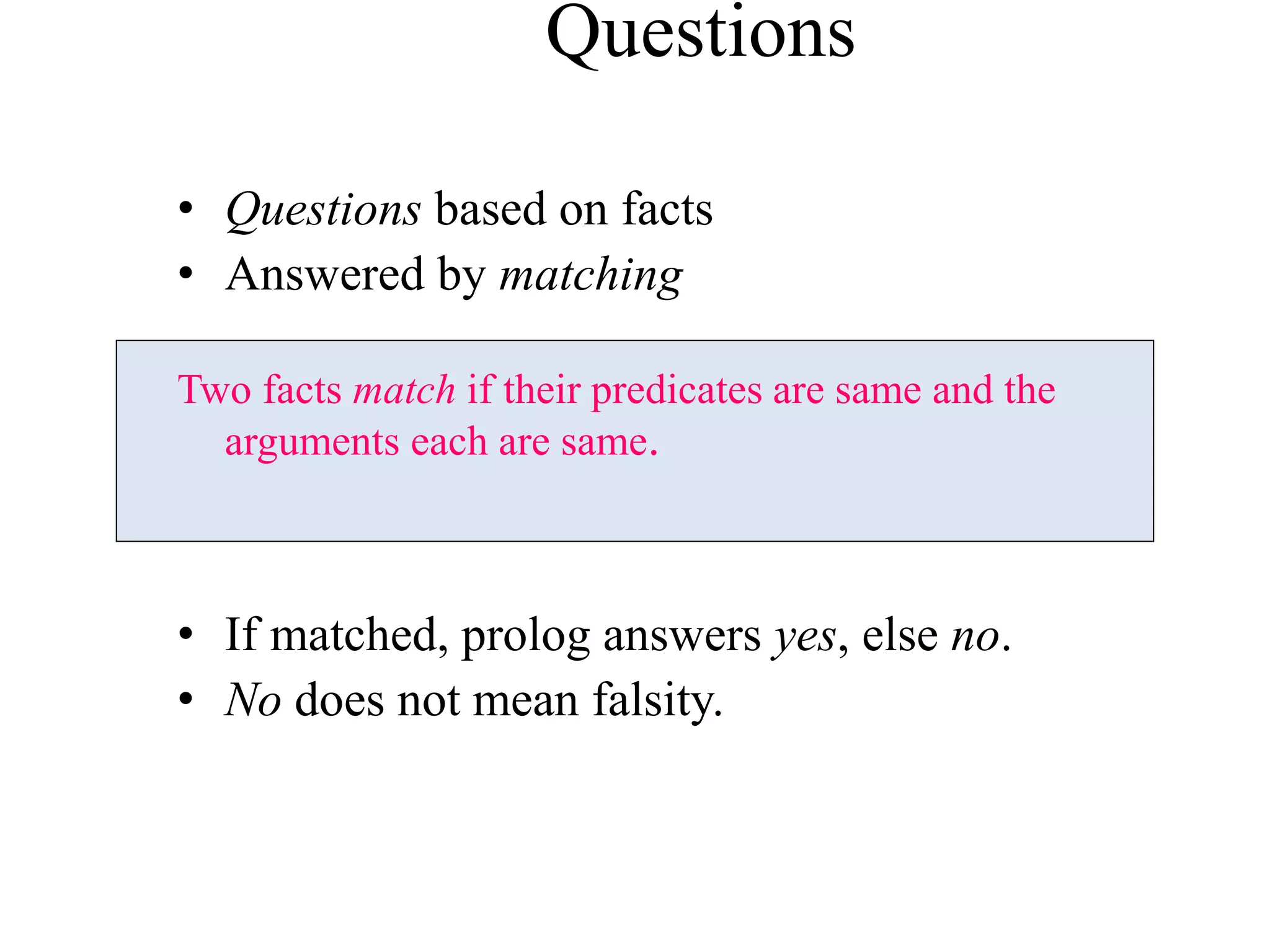 • Questions based on facts
• Answered by matching
Two facts match if their predicates are same and the
arguments each are same.
• If matched, prolog answers yes, else no.
• No does not mean falsity.
Questions
 
