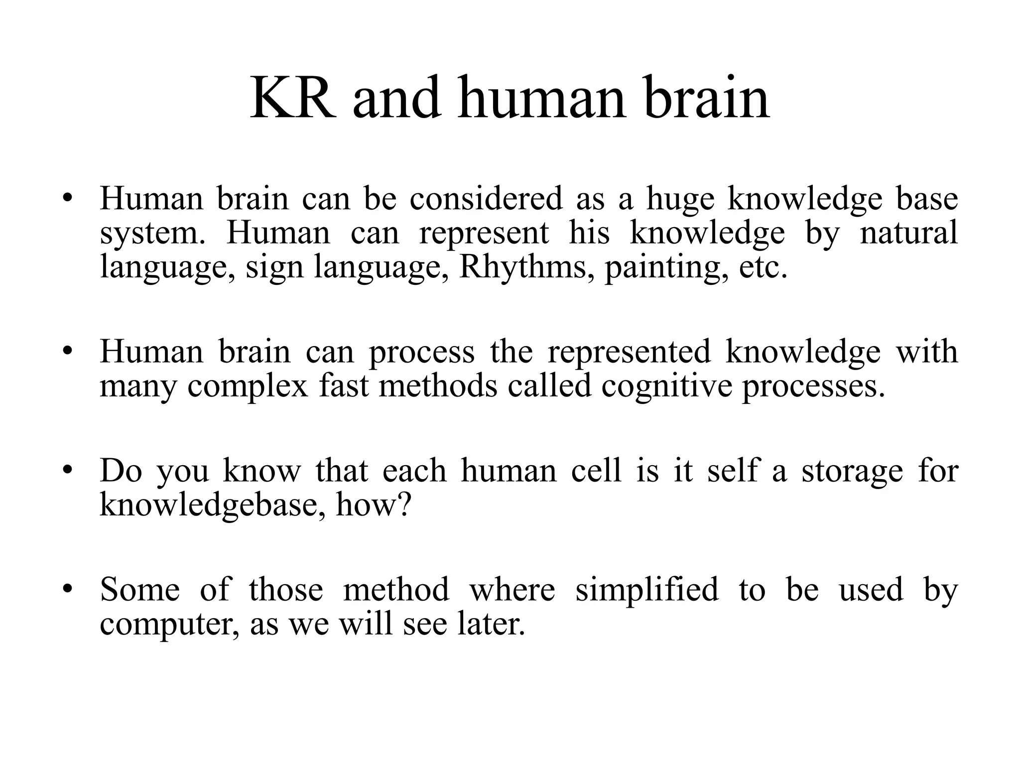 KR and human brain
• Human brain can be considered as a huge knowledge base
system. Human can represent his knowledge by natural
language, sign language, Rhythms, painting, etc.
• Human brain can process the represented knowledge with
many complex fast methods called cognitive processes.
• Do you know that each human cell is it self a storage for
knowledgebase, how?
• Some of those method where simplified to be used by
computer, as we will see later.
 