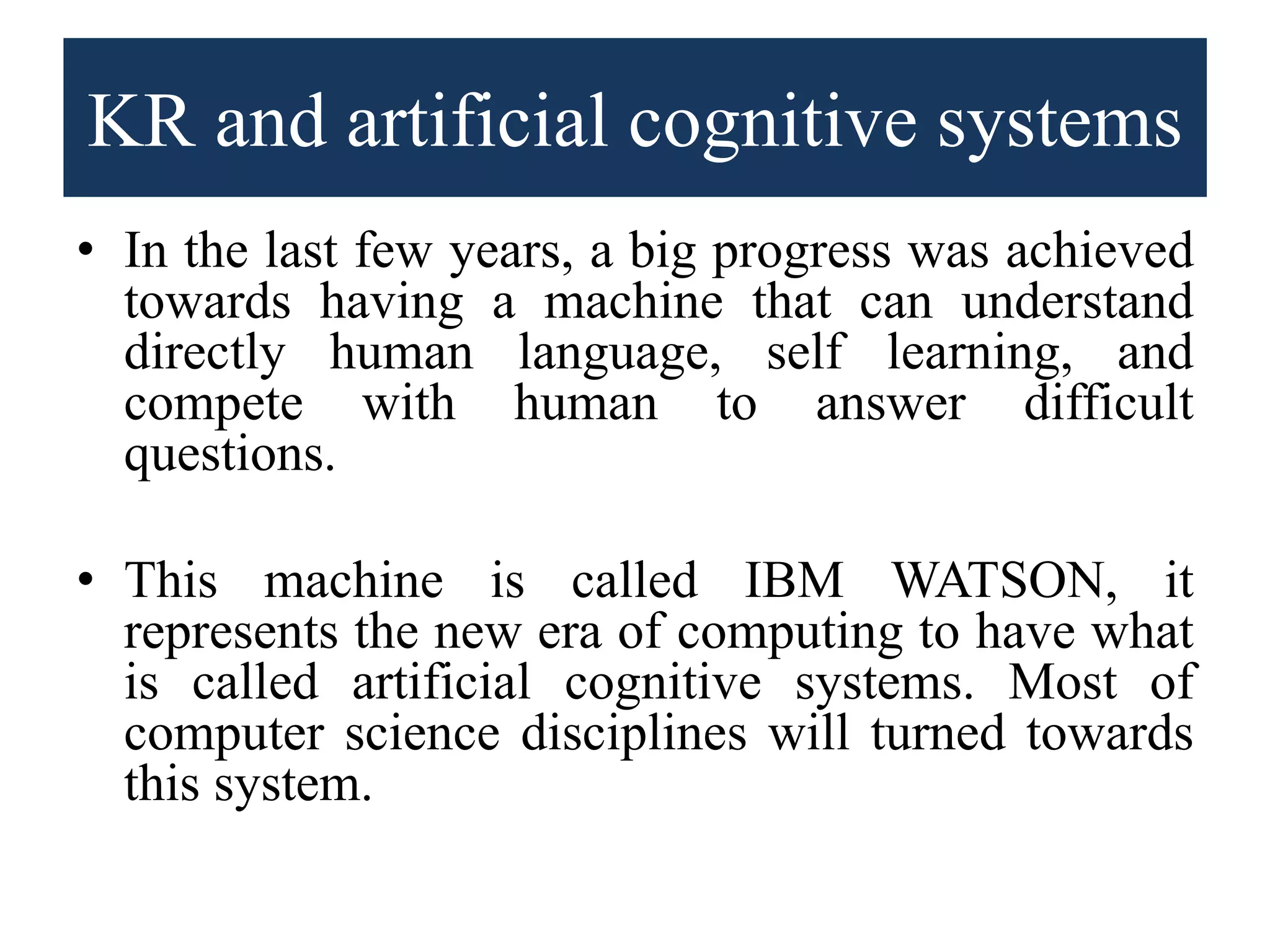 KR and artificial cognitive systems
• In the last few years, a big progress was achieved
towards having a machine that can understand
directly human language, self learning, and
compete with human to answer difficult
questions.
• This machine is called IBM WATSON, it
represents the new era of computing to have what
is called artificial cognitive systems. Most of
computer science disciplines will turned towards
this system.
 
