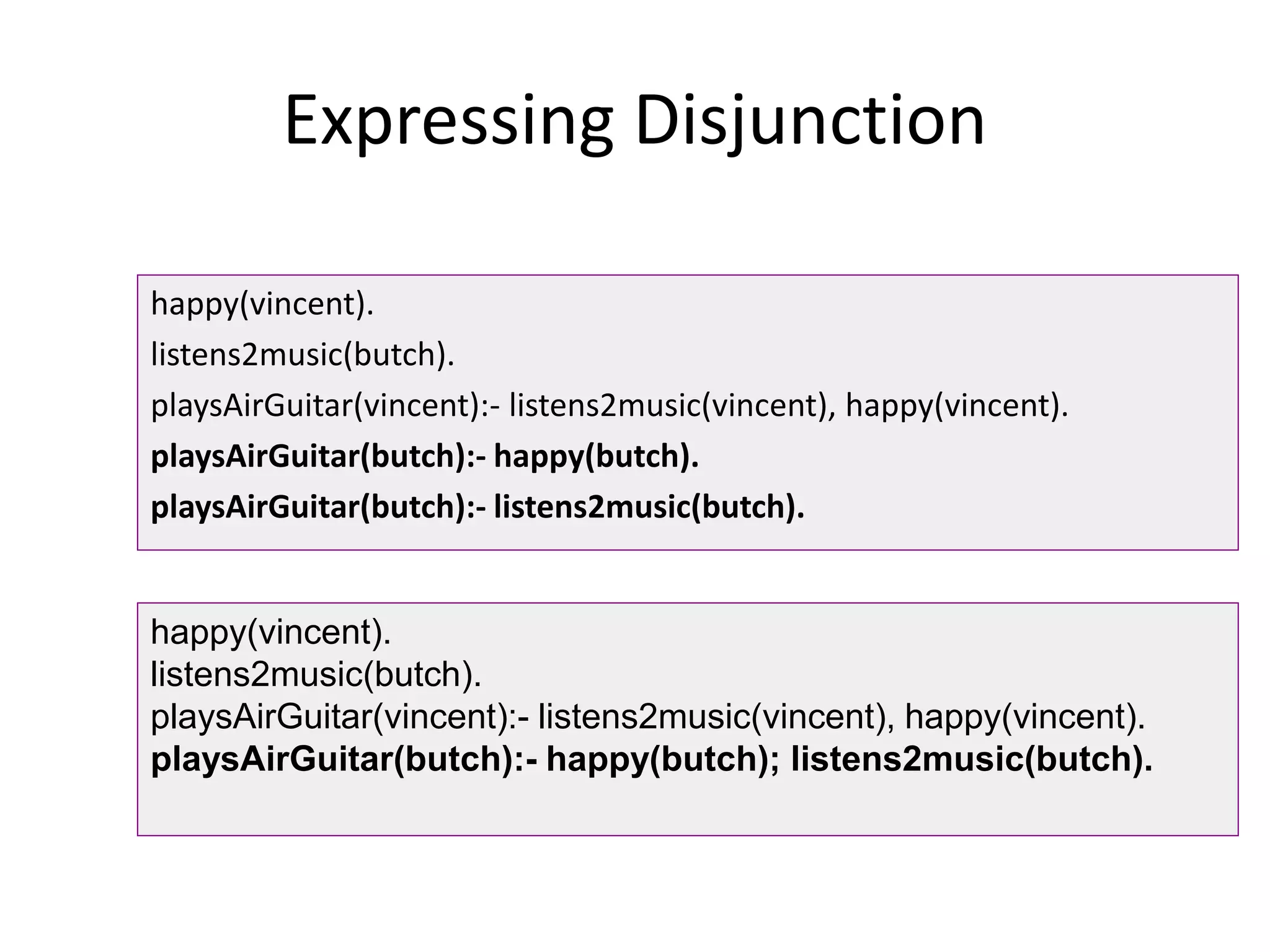 Expressing Disjunction
happy(vincent).
listens2music(butch).
playsAirGuitar(vincent):- listens2music(vincent), happy(vincent).
playsAirGuitar(butch):- happy(butch).
playsAirGuitar(butch):- listens2music(butch).
happy(vincent).
listens2music(butch).
playsAirGuitar(vincent):- listens2music(vincent), happy(vincent).
playsAirGuitar(butch):- happy(butch); listens2music(butch).
 