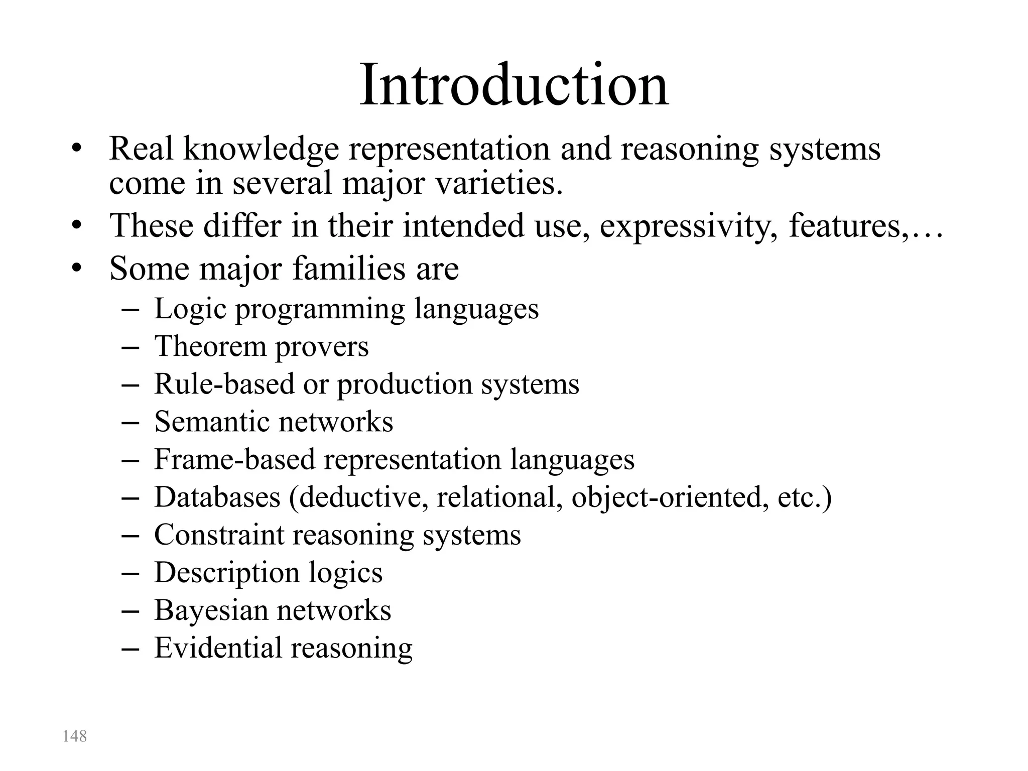 148
Introduction
• Real knowledge representation and reasoning systems
come in several major varieties.
• These differ in their intended use, expressivity, features,…
• Some major families are
– Logic programming languages
– Theorem provers
– Rule-based or production systems
– Semantic networks
– Frame-based representation languages
– Databases (deductive, relational, object-oriented, etc.)
– Constraint reasoning systems
– Description logics
– Bayesian networks
– Evidential reasoning
 