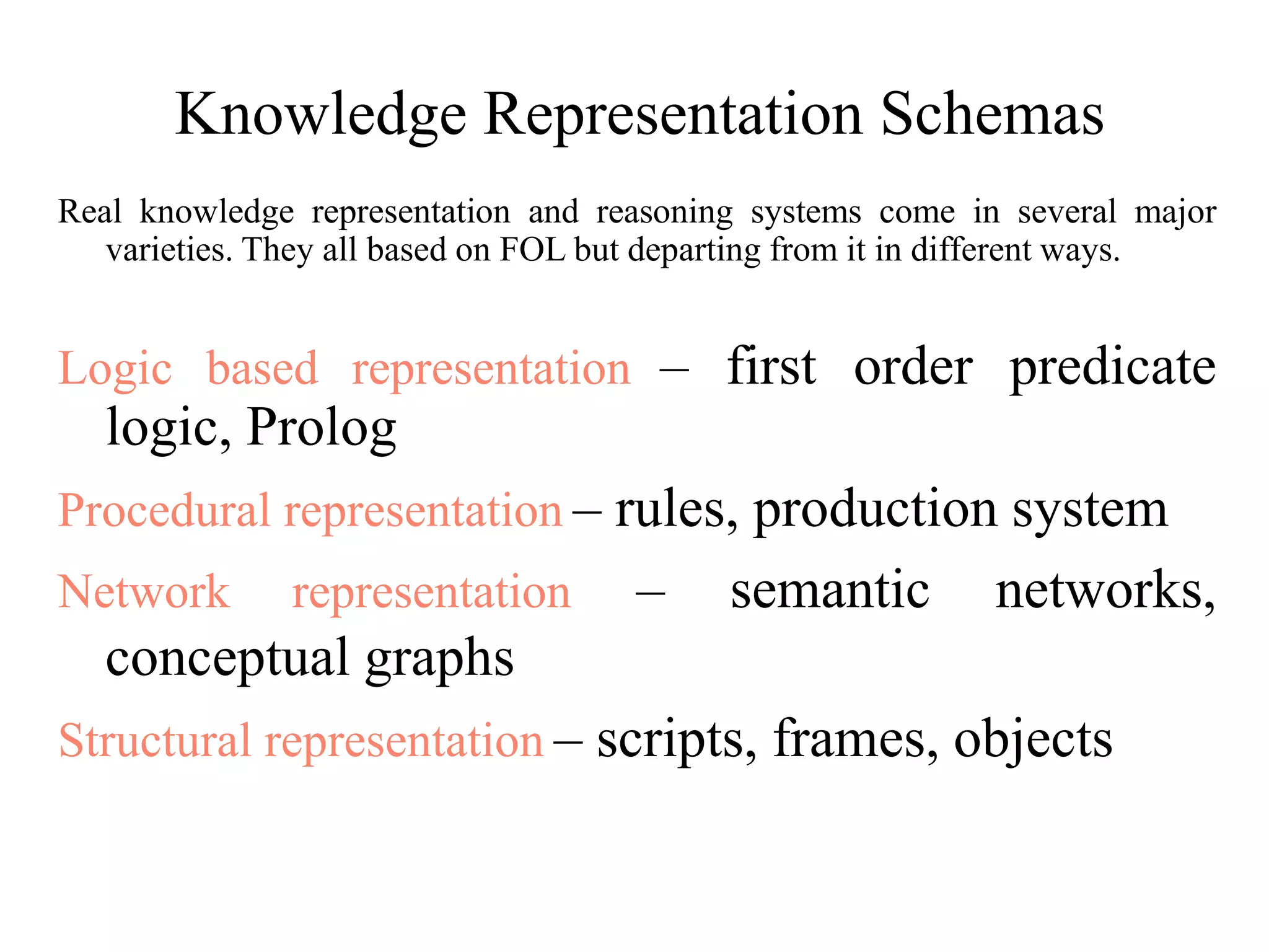 Knowledge Representation Schemas
Real knowledge representation and reasoning systems come in several major
varieties. They all based on FOL but departing from it in different ways.
Logic based representation – first order predicate
logic, Prolog
Procedural representation – rules, production system
Network representation – semantic networks,
conceptual graphs
Structural representation – scripts, frames, objects
 