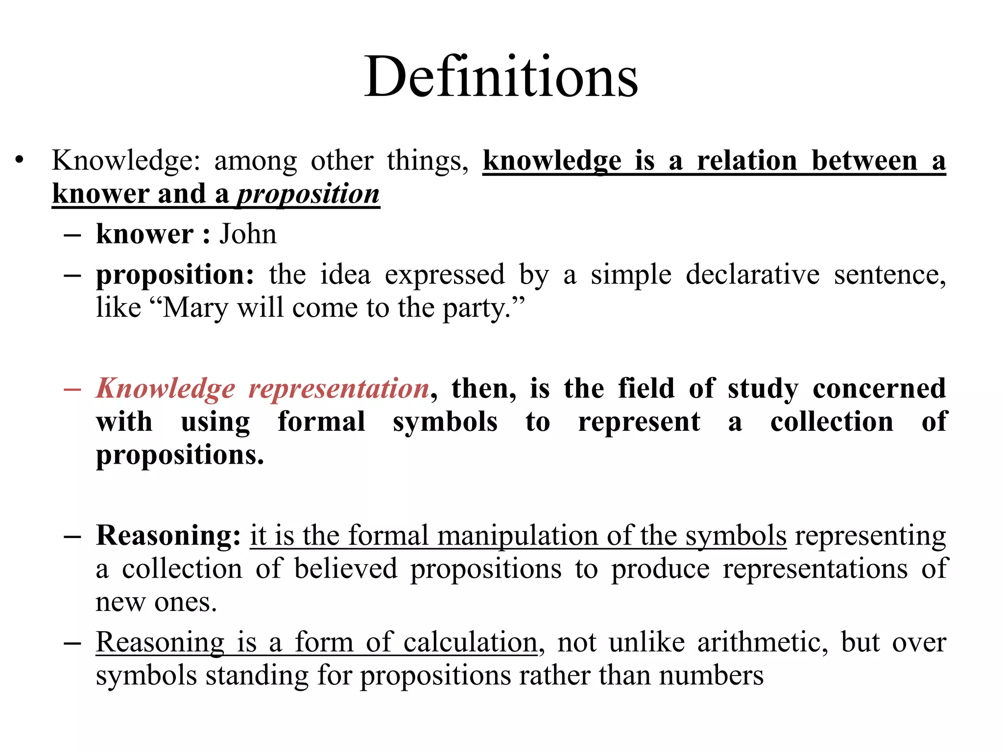 Definitions
• Knowledge: among other things, knowledge is a relation between a
knower and a proposition
– knower : John
– proposition: the idea expressed by a simple declarative sentence,
like “Mary will come to the party.”
– Knowledge representation, then, is the field of study concerned
with using formal symbols to represent a collection of
propositions.
– Reasoning: it is the formal manipulation of the symbols representing
a collection of believed propositions to produce representations of
new ones.
– Reasoning is a form of calculation, not unlike arithmetic, but over
symbols standing for propositions rather than numbers
 