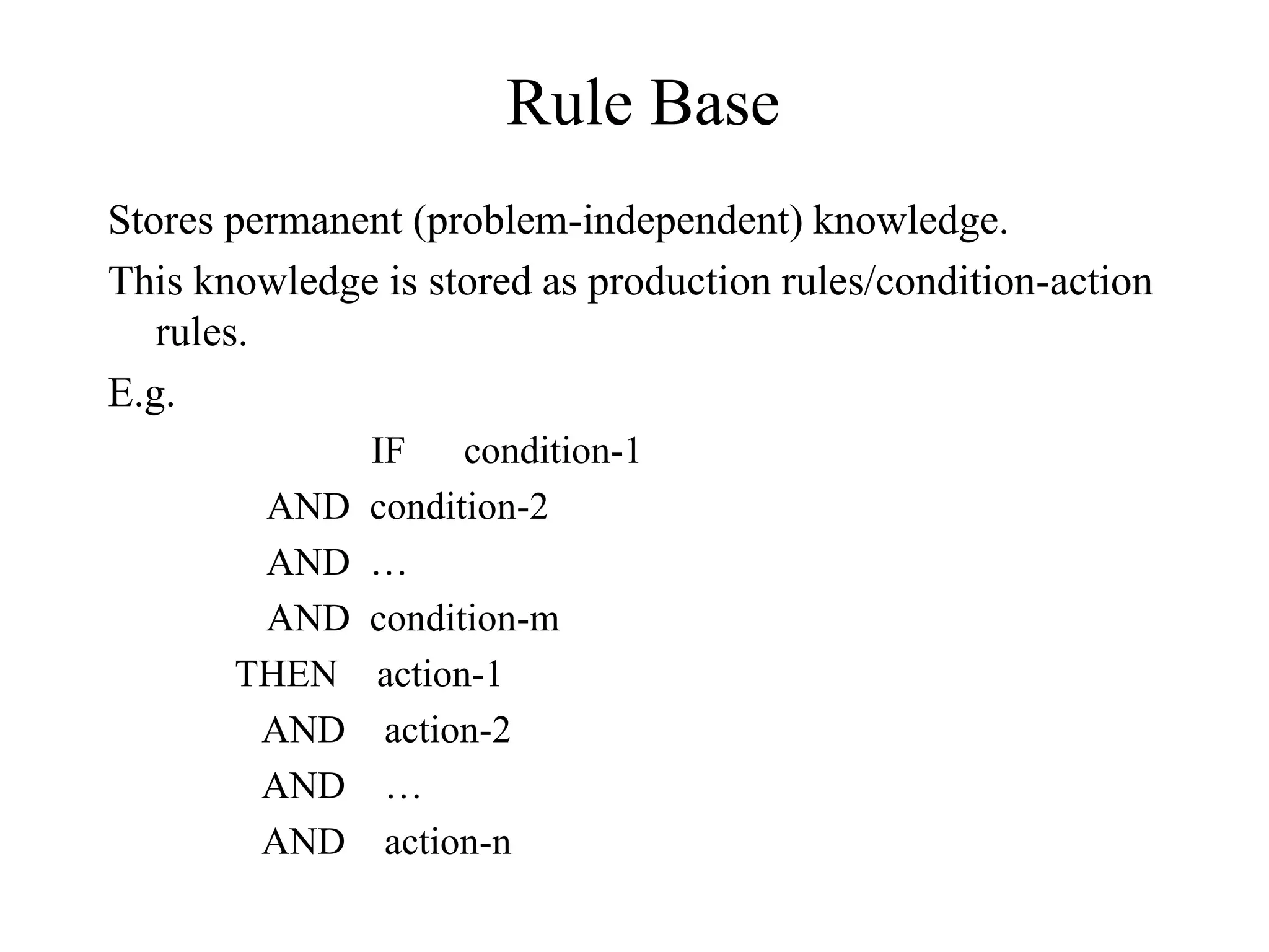 Rule Base
Stores permanent (problem-independent) knowledge.
This knowledge is stored as production rules/condition-action
rules.
E.g.
IF condition-1
AND condition-2
AND …
AND condition-m
THEN action-1
AND action-2
AND …
AND action-n
 