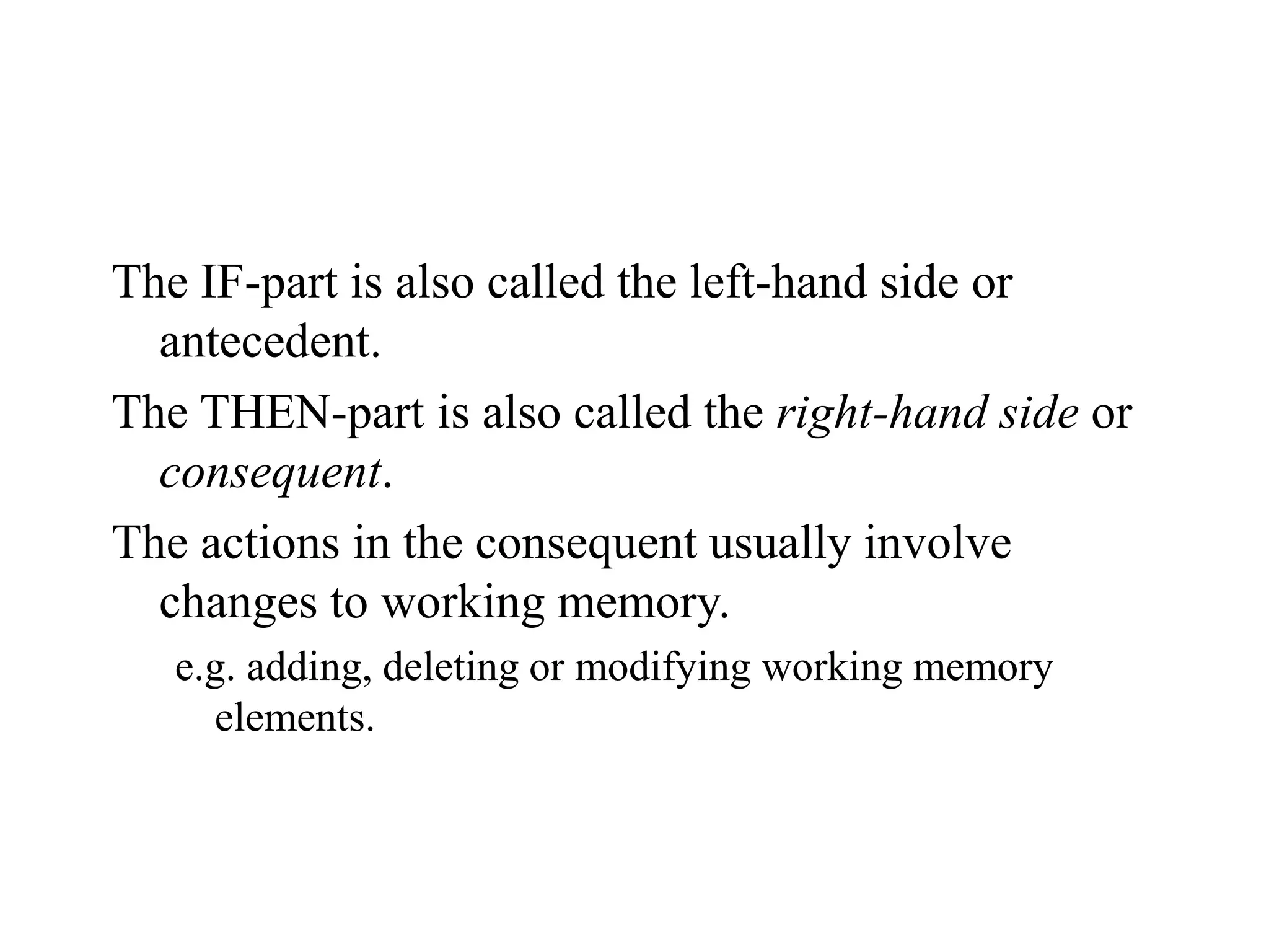 The IF-part is also called the left-hand side or
antecedent.
The THEN-part is also called the right-hand side or
consequent.
The actions in the consequent usually involve
changes to working memory.
e.g. adding, deleting or modifying working memory
elements.
 