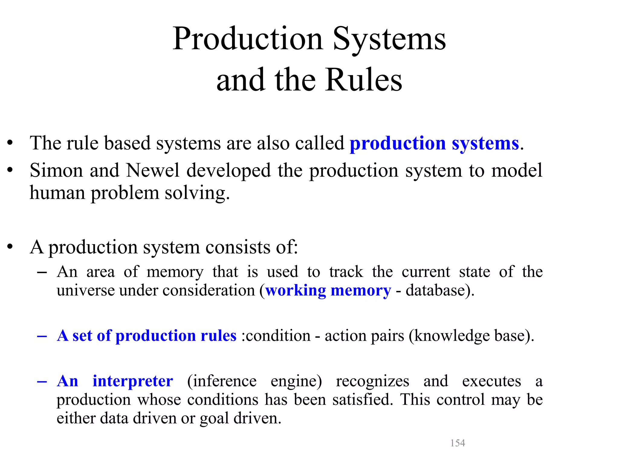 154
Production Systems
and the Rules
• The rule based systems are also called production systems.
• Simon and Newel developed the production system to model
human problem solving.
• A production system consists of:
– An area of memory that is used to track the current state of the
universe under consideration (working memory - database).
– A set of production rules :condition - action pairs (knowledge base).
– An interpreter (inference engine) recognizes and executes a
production whose conditions has been satisfied. This control may be
either data driven or goal driven.
 