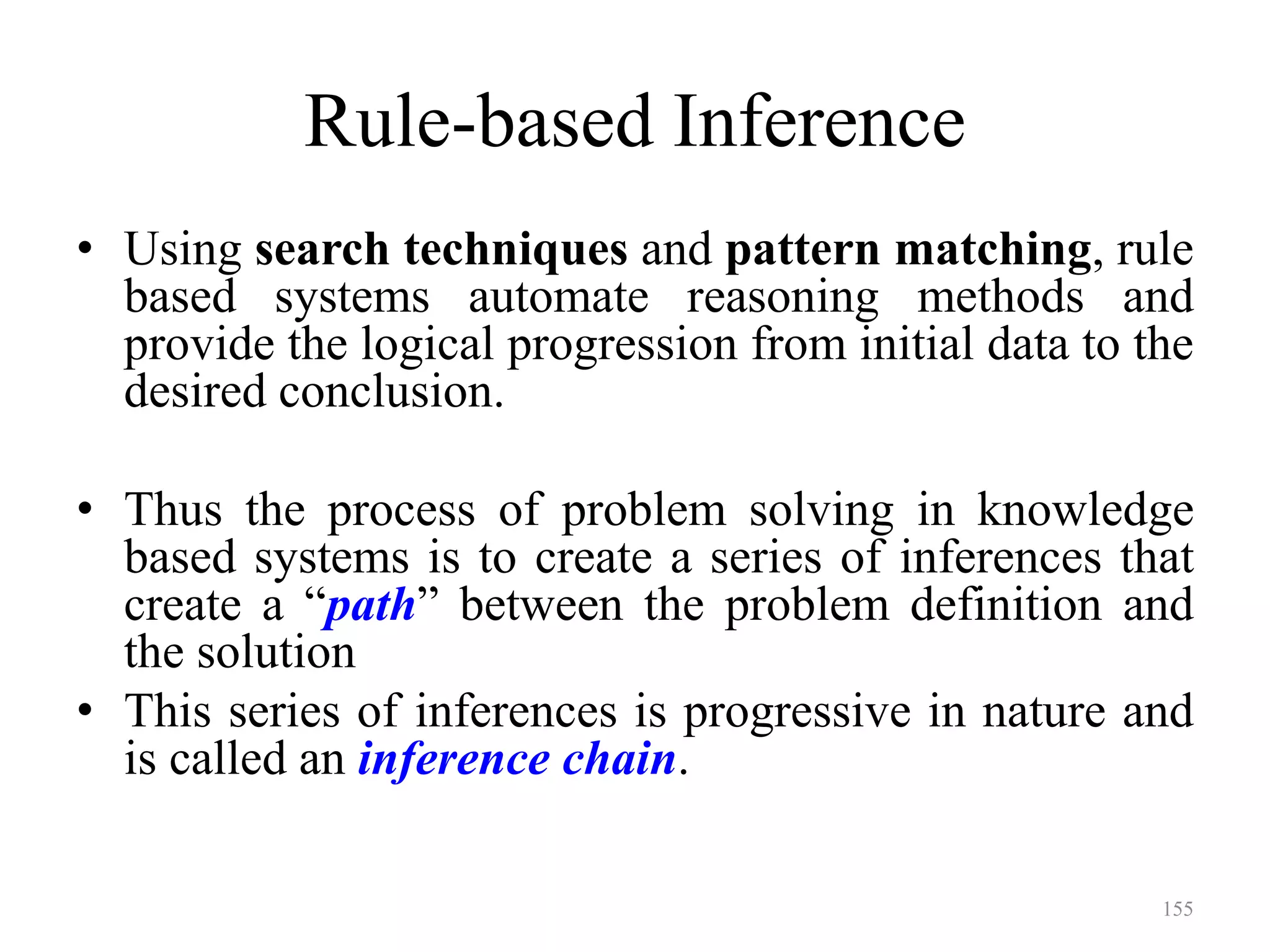 155
Rule-based Inference
• Using search techniques and pattern matching, rule
based systems automate reasoning methods and
provide the logical progression from initial data to the
desired conclusion.
• Thus the process of problem solving in knowledge
based systems is to create a series of inferences that
create a “path” between the problem definition and
the solution
• This series of inferences is progressive in nature and
is called an inference chain.
 