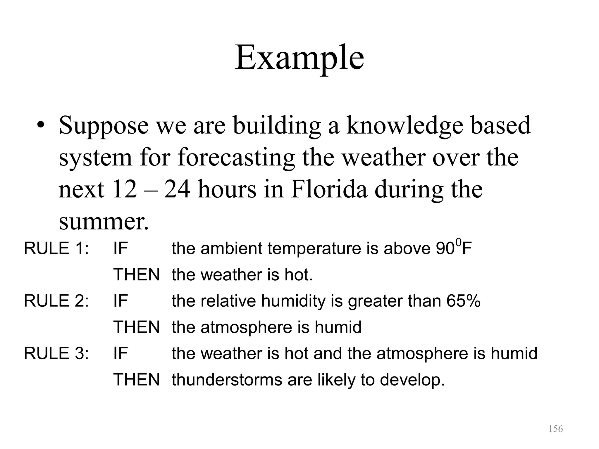 156
Example
• Suppose we are building a knowledge based
system for forecasting the weather over the
next 12 – 24 hours in Florida during the
summer.
RULE 1: IF the ambient temperature is above 900
F
THEN the weather is hot.
RULE 2: IF the relative humidity is greater than 65%
THEN the atmosphere is humid
RULE 3: IF the weather is hot and the atmosphere is humid
THEN thunderstorms are likely to develop.
 