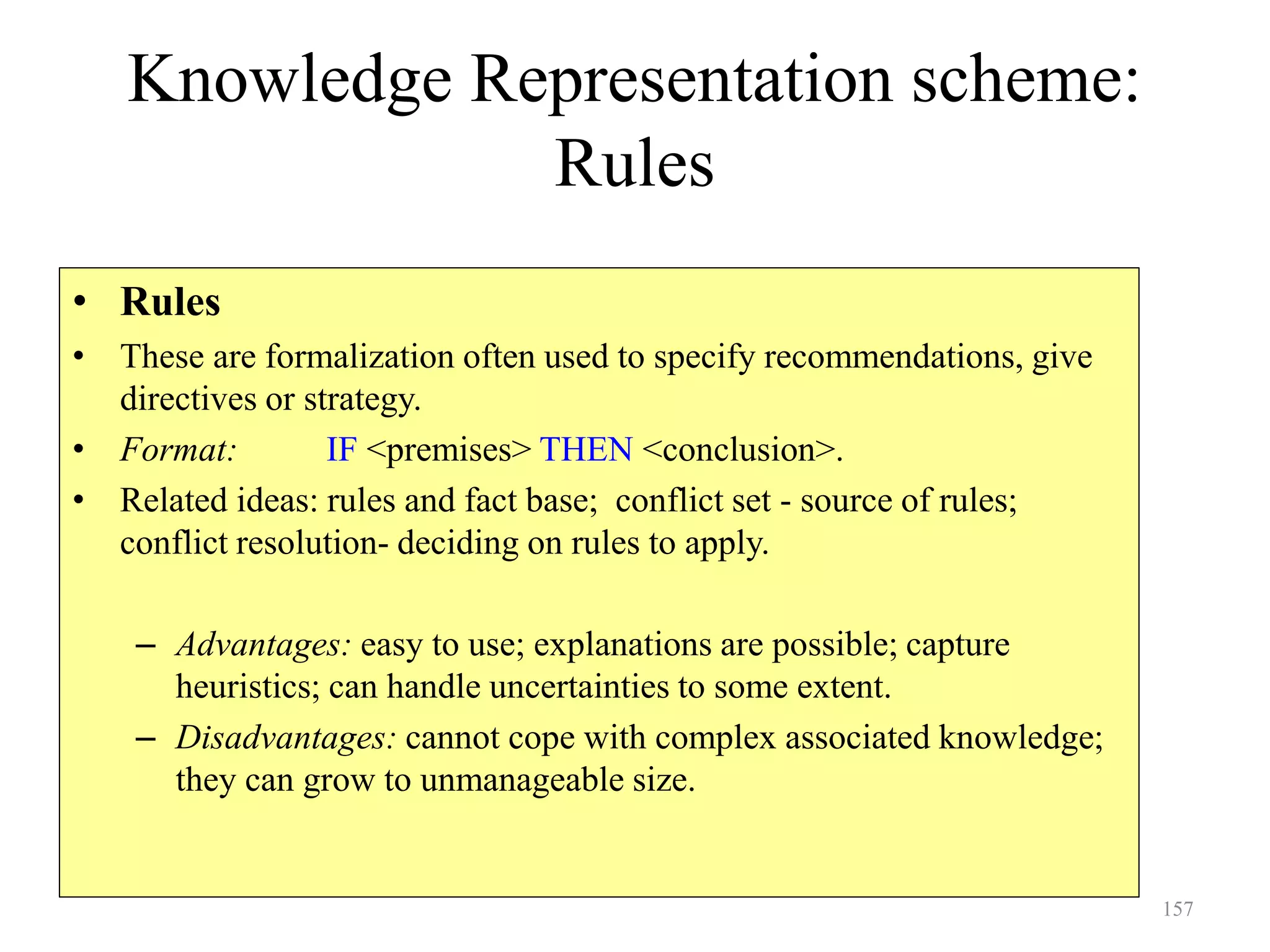 157
Knowledge Representation scheme:
Rules
• Rules
• These are formalization often used to specify recommendations, give
directives or strategy.
• Format: IF <premises> THEN <conclusion>.
• Related ideas: rules and fact base; conflict set - source of rules;
conflict resolution- deciding on rules to apply.
– Advantages: easy to use; explanations are possible; capture
heuristics; can handle uncertainties to some extent.
– Disadvantages: cannot cope with complex associated knowledge;
they can grow to unmanageable size.
 