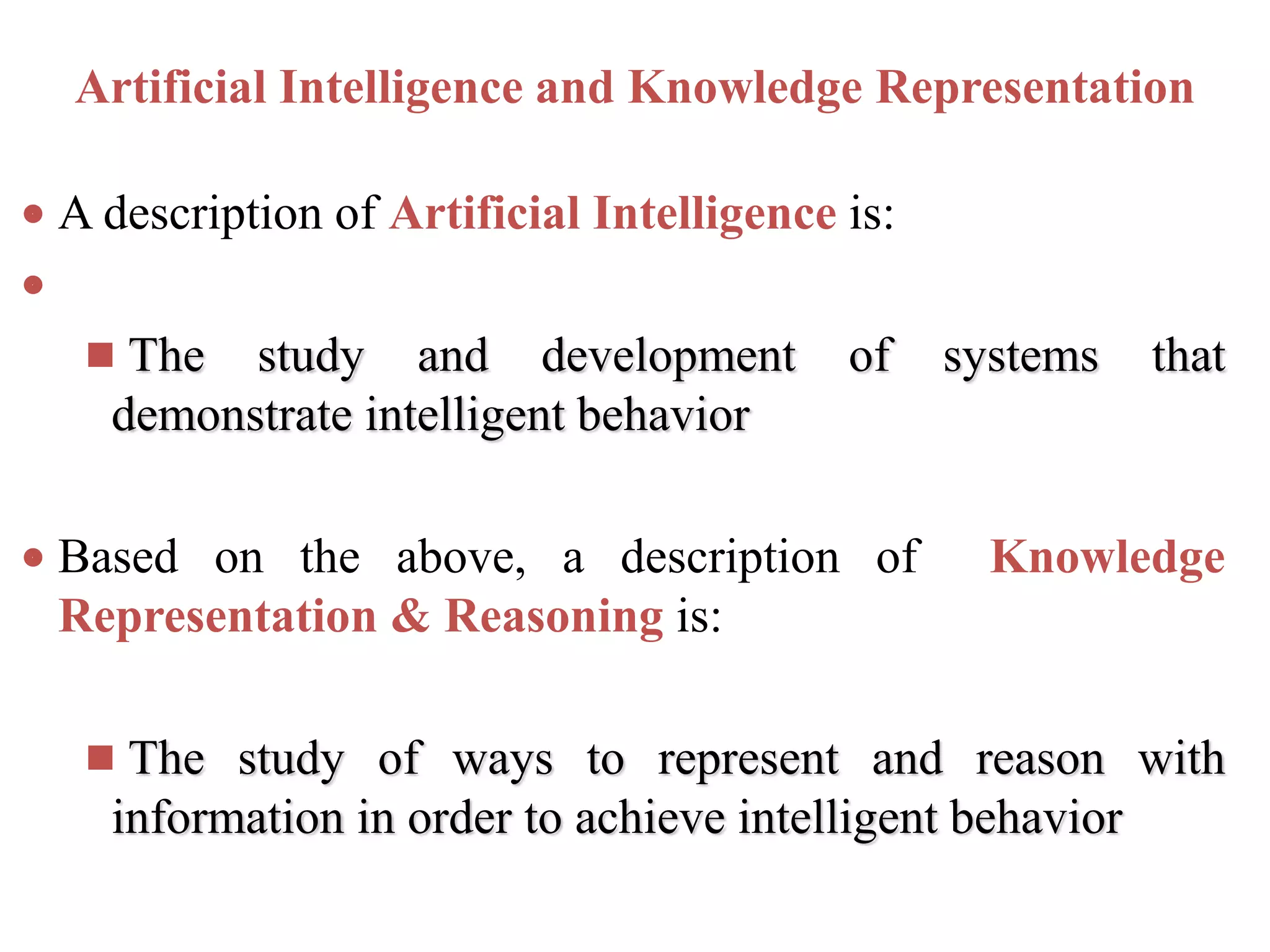 Artificial Intelligence and Knowledge Representation
 A description of Artificial Intelligence is:

 The study and development of systems that
demonstrate intelligent behavior
 Based on the above, a description of Knowledge
Representation & Reasoning is:
 The study of ways to represent and reason with
information in order to achieve intelligent behavior
 
