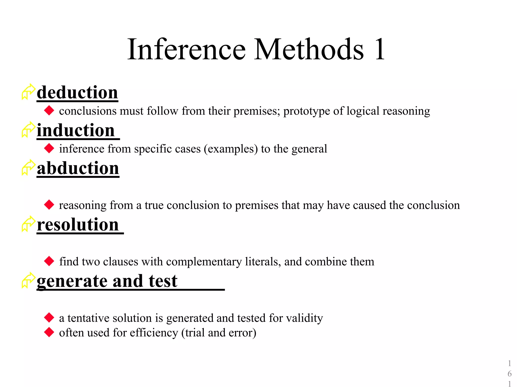 Inference Methods 1
deduction
◆ conclusions must follow from their premises; prototype of logical reasoning
induction
◆ inference from specific cases (examples) to the general
abduction
◆ reasoning from a true conclusion to premises that may have caused the conclusion
resolution
◆ find two clauses with complementary literals, and combine them
generate and test
◆ a tentative solution is generated and tested for validity
◆ often used for efficiency (trial and error)
1
6
1
 