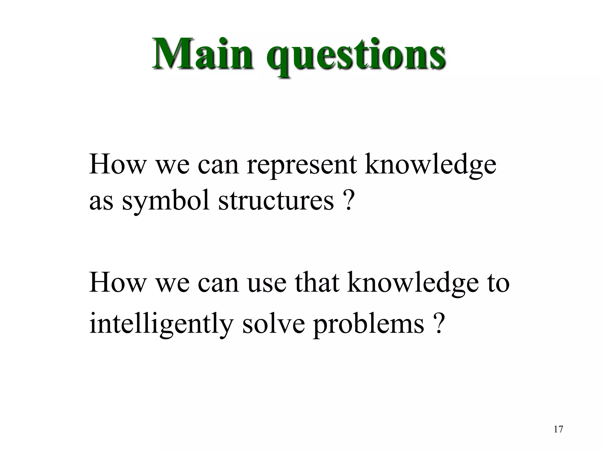17
Main questions
How we can represent knowledge
as symbol structures ?
How we can use that knowledge to
intelligently solve problems ?
 
