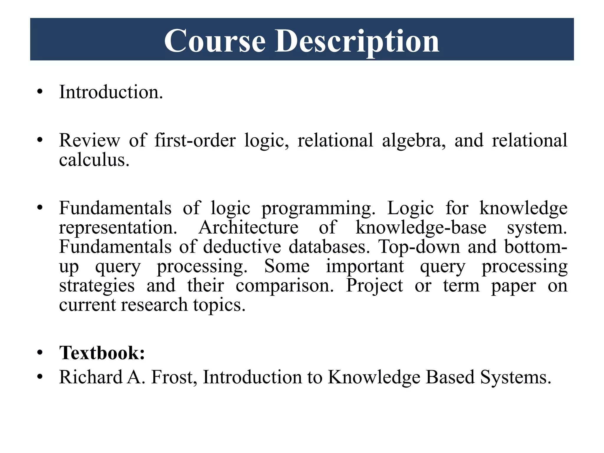 Course Description
• Introduction.
• Review of first-order logic, relational algebra, and relational
calculus.
• Fundamentals of logic programming. Logic for knowledge
representation. Architecture of knowledge-base system.
Fundamentals of deductive databases. Top-down and bottom-
up query processing. Some important query processing
strategies and their comparison. Project or term paper on
current research topics.
• Textbook:
• Richard A. Frost, Introduction to Knowledge Based Systems.
 