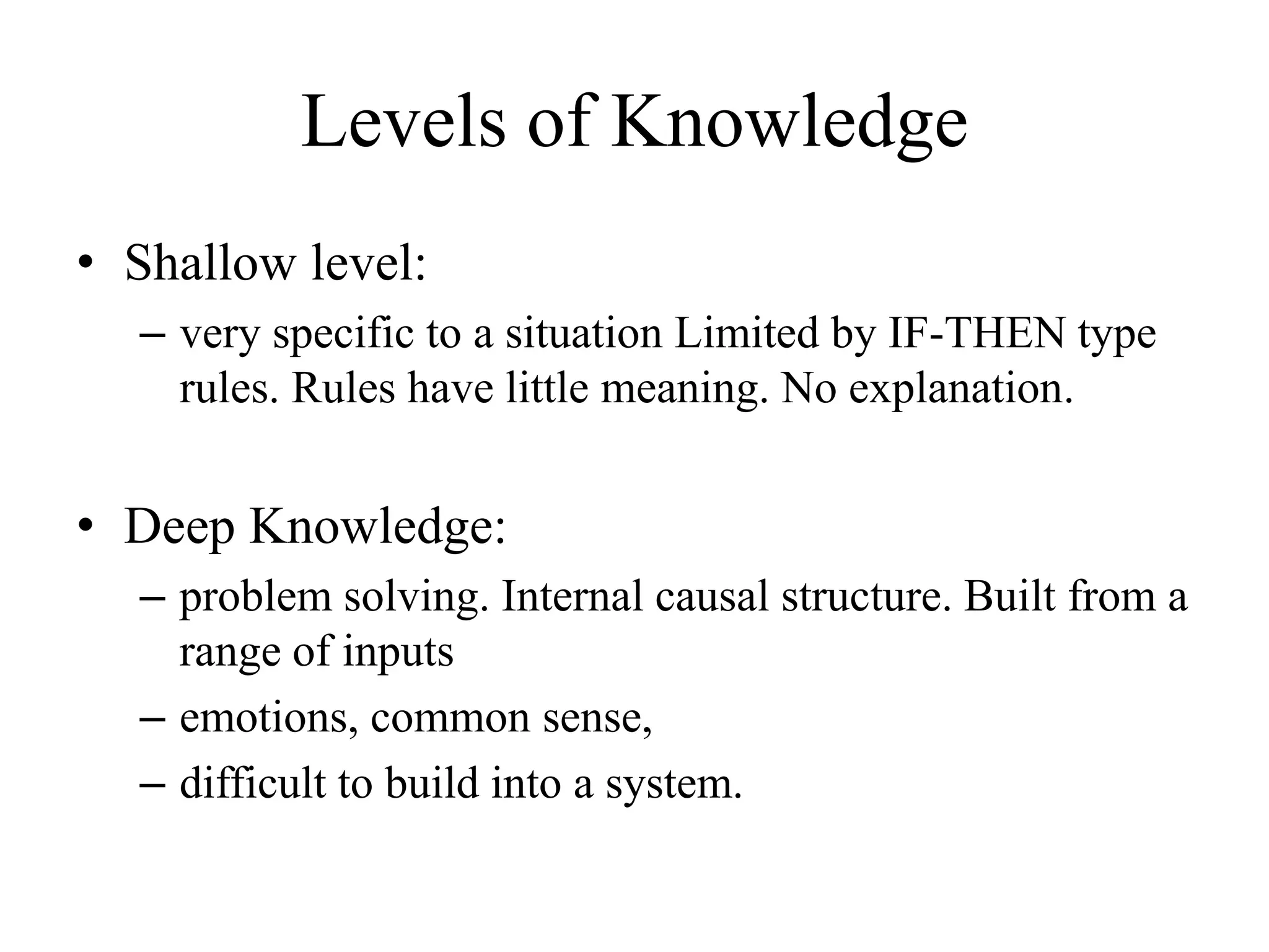 Levels of Knowledge
• Shallow level:
– very specific to a situation Limited by IF-THEN type
rules. Rules have little meaning. No explanation.
• Deep Knowledge:
– problem solving. Internal causal structure. Built from a
range of inputs
– emotions, common sense,
– difficult to build into a system.
 