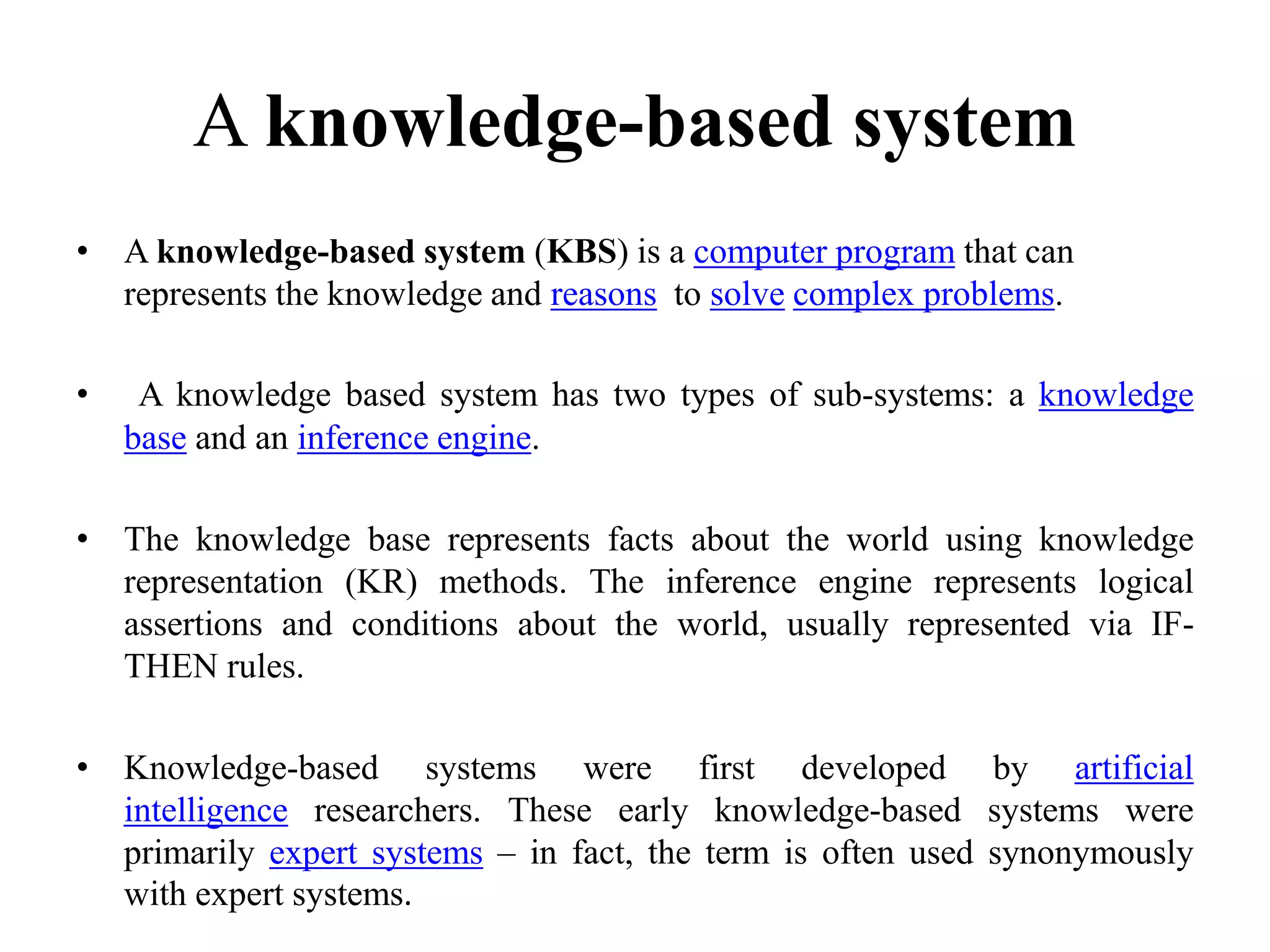 A knowledge-based system
• A knowledge-based system (KBS) is a computer program that can
represents the knowledge and reasons to solve complex problems.
• A knowledge based system has two types of sub-systems: a knowledge
base and an inference engine.
• The knowledge base represents facts about the world using knowledge
representation (KR) methods. The inference engine represents logical
assertions and conditions about the world, usually represented via IF-
THEN rules.
• Knowledge-based systems were first developed by artificial
intelligence researchers. These early knowledge-based systems were
primarily expert systems – in fact, the term is often used synonymously
with expert systems.
 